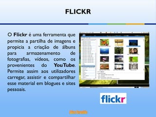O  Flickr  é uma ferramenta que permite a partilha de imagens e propicia a criação de álbuns para armazenamento de fotografias, vídeos, como os provenientes do  YouTube . Permite assim aos utilizadores carregar, assistir e compartilhar esse material em blogues e sites pessoais.  FLICKR 
