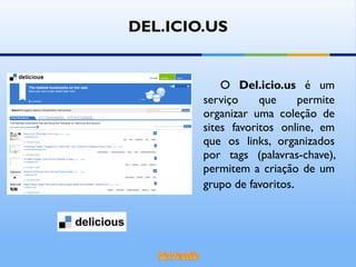 DEL.ICIO.US O  Del.icio.us  é um serviço que permite organizar uma coleção de sites favoritos online, em que os links, organizados por tags (palavras-chave), permitem a criação de um grupo de favoritos . 
