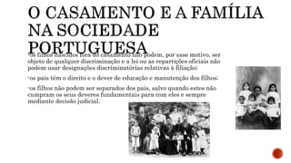 -os filhos nascidos fora do casamento não podem, por esse motivo, ser
objeto de qualquer discriminação e a lei ou as repartições oficiais não
podem usar designações discriminatórias relativas à filiação;
-os pais têm o direito e o dever de educação e manutenção dos filhos;
-os filhos não podem ser separados dos pais, salvo quando estes não
cumpram os seus deveres fundamentais para com eles e sempre
mediante decisão judicial.
 