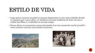  Logo após a I guerra mundial as pessoas depararam-se com mais trabalho devido
ao impacto que o país sofreu, as mulheres tiveram tendência de ficar em casa a
cuidar dos filhos e a trabalhar ao mesmo tempo.
 Nessa altura os casamentos eram antecipados (era um casamento muito juvenil) e
como costume criavam uma família numerosa.
 