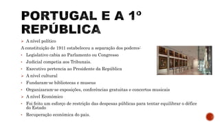  A nível político
A constituição de 1911 estabeleceu a separação dos poderes:
• Legislativo cabia ao Parlamento ou Congresso
• Judicial competia aos Tribunais.
• Executivo pertencia ao Presidente da República
 A nível cultural
• Fundaram-se bibliotecas e museus
• Organizaram-se exposições, conferências gratuitas e concertos musicais
 A nível Económico
• Foi feito um esforço de restrição das despesas públicas para tentar equilibrar o défice
do Estado
• Recuperação económica do pais.
 