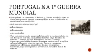  Portugal em 1914 entrou na 2ª fase da 1ª Guerra Mundial e como se
tinha recentemente tornado numa república, o seu exército não se
encontrava bem constituído.
 As tropas portuguesas estavam:
-mal equipadas,
-mal preparadas
-pouco motivadas
 Com toda esta situação a população fez sentir a sua insatisfação e o
seu desespero com uma intensidade impar ao longo dos anos do
conflito. O elevado grau de dependência externa, o esforço
financeiro associado às despesas de guerra, os montantes atingidos
pelo endividamento interno e externo, foram as causas que
arrastaram o País para um contexto de crise económica e
financeira, cujas consequências perduraram para além do fim do
conflito.
 