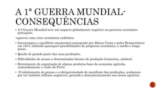  A I Guerra Mundial teve um impacto globalmente negativo no percurso económico
português.
-agravou uma crise económica endémica
 Interrompeu o equilíbrio orçamental conseguido por Afonso Costa e pelos Democráticos
em 1913, inibindo quaisquer possibilidades de progresso económico, a médio e longo
prazo.
 Queda de grande parte das suas produções.
 Dificuldades de acesso a determinados fatores de produção (sementes, adubos).
 Retraimento da exportação de alguns produtos base da economia agrícola,
nomeadamente o vinho do Porto.
 O tabelamento de preços e a obrigatoriedade do manifesto das produções, acabaram
por ter também reflexos negativos, gerando o descontentamento nos meios agrários.
 