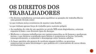  Os direitos trabalhistas serviam para equilibrar as posições de trabalho.Havia
uma grande divisão entre:
-os que tinham meios económicos de manter uma família
-os que tinham apenas força de trabalho para sustento próprio
 As condições de vida de um operário no século XIX eram degradantes, estavam
expostos à fome e aos diversos tipos de doenças.
 Mulheres e crianças trabalhavam em regimes parecidos ao do homem e ganhavam
menos, o que deixava a produção mais barata e aumentava os lucros. Levando,
consequentemente, a aumentar o desemprego entre homens adultos.
 A classe operária não gozava de nenhum amparo jurídico, os governos
organizavam-se para interromper o que poderia ser o crescimento de novos ideais
revolucionários.
 