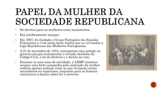 • Os direitos para as mulheres eram inexistentes.
• Era juridicamente incapaz.
• Em 1907, foi fundado o Grupo Português dos Estudos
Feministas e é em torno deste núcleo que se vai fundar a
Liga Republicana das Mulheres Portuguesas.
• A 27 de novembro de 1910, entregaram uma petição ao
governo em que reclamavam a revisão imediata do
Código Civil, a lei do divórcio e o direito ao voto.
• Durante os seus anos de atividade, a LRMP manteve
sempre uma forte campanha pela instrução da mulher
embora apenas podiam votar as que tivessem cursos
secundários ou superiores, enquanto para os homens
continuava a bastar saber ler e escrever.
 