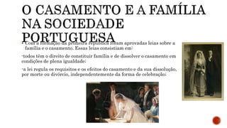  Com a formação da primeira república foram aprovadas leias sobre a
família e o casamento. Essas leias consistiam em:
-todos têm o direito de constituir família e de dissolver o casamento em
condições de plena igualdade;
-a lei regula os requisitos e os efeitos do casamento e da sua dissolução,
por morte ou divórcio, independentemente da forma de celebração;
 