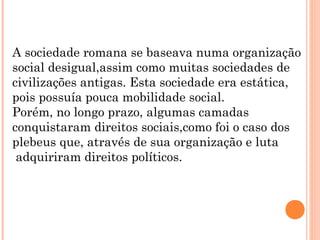 A sociedade romana se baseava numa organização
social desigual,assim como muitas sociedades de
civilizações antigas. Esta sociedade era estática,
pois possuía pouca mobilidade social.
Porém, no longo prazo, algumas camadas
conquistaram direitos sociais,como foi o caso dos
plebeus que, através de sua organização e luta
adquiriram direitos políticos.
 