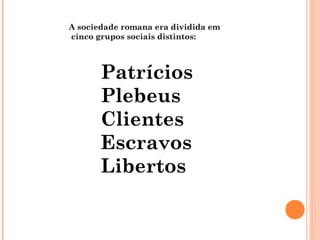 A sociedade romana era dividida em
cinco grupos sociais distintos:
Patrícios
Plebeus
Clientes
Escravos
Libertos
 