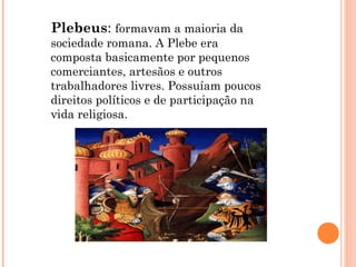 Plebeus: formavam a maioria da
sociedade romana. A Plebe era
composta basicamente por pequenos
comerciantes, artesãos e outros
trabalhadores livres. Possuíam poucos
direitos políticos e de participação na
vida religiosa.
 