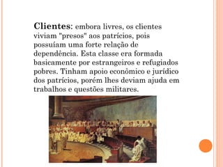 Clientes: embora livres, os clientes
viviam "presos" aos patrícios, pois
possuíam uma forte relação de
dependência. Esta classe era formada
basicamente por estrangeiros e refugiados
pobres. Tinham apoio econômico e jurídico
dos patrícios, porém lhes deviam ajuda em
trabalhos e questões militares.
 
