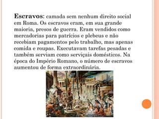 Escravos: camada sem nenhum direito social
em Roma. Os escravos eram, em sua grande
maioria, presos de guerra. Eram vendidos como
mercadorias para patrícios e plebeus e não
recebiam pagamentos pelo trabalho, mas apenas
comida e roupas. Executavam tarefas pesadas e
também serviam como serviçais domésticos. Na
época do Império Romano, o número de escravos
aumentou de forma extraordinária.
 
