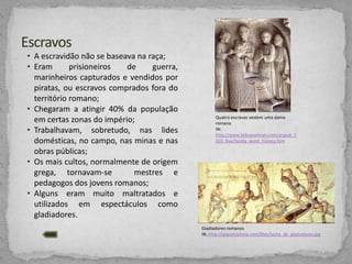 • A escravidão não se baseava na raça;
• Eram
prisioneiros
de
guerra,
marinheiros capturados e vendidos por
piratas, ou escravos comprados fora do
território romano;
• Chegaram a atingir 40% da população
em certas zonas do império;
• Trabalhavam, sobretudo, nas lides
domésticas, no campo, nas minas e nas
obras públicas;
• Os mais cultos, normalmente de origem
grega, tornavam-se
mestres e
pedagogos dos jovens romanos;
• Alguns eram muito maltratados e
utilizados em espectáculos como
gladiadores.

Quatro escravas vestem uma dama
romana
IN:
http://www.billcasselman.com/unpub_2
010_five/family_word_history.htm

Gladiadores romanos
IN: http://arquehistoria.com/files/lucha_de_gladiadores.jpg

 
