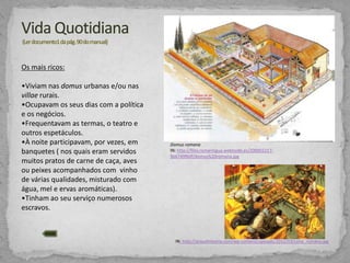 Os mais ricos:
•Viviam nas domus urbanas e/ou nas
villae rurais.
•Ocupavam os seus dias com a política
e os negócios.
•Frequentavam as termas, o teatro e
outros espetáculos.
•À noite participavam, por vezes, em
banquetes ( nos quais eram servidos
muitos pratos de carne de caça, aves
ou peixes acompanhados com vinho
de várias qualidades, misturado com
água, mel e ervas aromáticas).
•Tinham ao seu serviço numerosos
escravos.

Domus romana
IN: http://files.romantigua.webnode.es/2000022179e6749f60f/domus%20romana.jpg

IN: http://arquehistoria.com/wp-content/uploads/2012/03/cena_romana.jpg

 