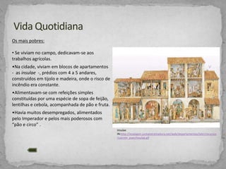 Os mais pobres:
• Se viviam no campo, dedicavam-se aos
trabalhos agrícolas.

•Na cidade, viviam em blocos de apartamentos
- as insulae -, prédios com 4 a 5 andares,
construídos em tijolo e madeira, onde o risco de
incêndio era constante.
•Alimentavam-se com refeições simples
constituídas por uma espécie de sopa de feijão,
lentilhas e cebola, acompanhada de pão e fruta.
•Havia muitos desempregados, alimentados
pelo Imperador e pelos mais poderosos com
“pão e circo” .
Insulae
IN:http://iesalagon.juntaextremadura.net/web/departamentos/latin/recursos
/casrom_puer/insulae.gif

 
