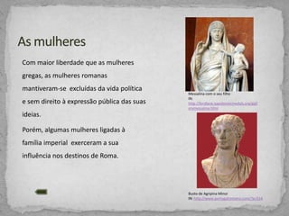 Com maior liberdade que as mulheres
gregas, as mulheres romanas
mantiveram-se excluídas da vida política
e sem direito à expressão pública das suas

Messalina com o seu filho
IN:
http://lordbest.napoleonicmedals.org/gall
erymessalina.html

ideias.
Porém, algumas mulheres ligadas à
família imperial exerceram a sua
influência nos destinos de Roma.

Busto de Agripina Minor
IN: http://www.portugalromano.com/?p=514

 