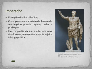  Era o primeiro dos cidadãos;
 Como governante absoluto de Roma e do

seu império possuía riqueza, poder e
privilégios;
 Em companhia da sua família vivia uma
vida luxuosa, mas constantemente sujeito
à intriga política.

Estátua de Augusto, primeiro Imperador Romano
IN:
http://pt.wikipedia.org/wiki/Imperador_romano

 