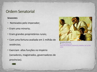 SENADORES
• Nomeados pelo imperador;

• Eram uma minoria;
• Eram grandes proprietários rurais;
• Com uma fortuna avaliada em 1 milhão de
sestércios;
• Exerciam altas funções no Império
(senadores, magistrados, governadores de
províncias).

Senadores Romanos
IN: http://www.romaeterna.9f.com/Roma_Consular/La_Rebelion_de_la_Pleb
e.htm

 