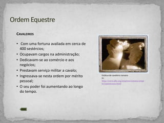 CAVALEIROS
• Com uma fortuna avaliada em cerca de
400 sestércios;
• Ocupavam cargos na administração;
• Dedicavam-se ao comércio e aos
negócios;
• Prestavam serviço militar a cavalo;
• Ingressava-se nesta ordem por mérito
pessoal;
• O seu poder foi aumentando ao longo
do tempo.

Estátua de cavaleiro romano
In:
http://www.pbs.org/empires/romans/empi
re/equestrians.html

 