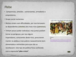 • Camponeses, artesãos , comerciantes, armadores e
empreiteiros;
• Grupo social numeroso;
• Muitos viviam com dificuldades, por isso tornavamse dependentes (clientes) dos mais ricos (patronos);
• Tinham pouco poder individual, mas juntos podiam
tornar-se perigosos; por isso alguns

imperadores, conscientes deste risco, procuraram
manter os plebeus mais pobres razoavelmente bem
alimentados e entretidos para que não se
revoltassem. Este tipo de política ficou conhecida
com a expressão"pão e circo".

Plebeus
IN:
http://www.markville.ss.yrdsb.edu.on.ca/project
s/classof2008/chong2/munro/plebsandpats.htm

 
