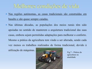  Nas regiões autónomas, as casas tradicionais são construídas em
basalto e são quase sempre caiadas.
 Nas últimas décadas, as populações dos meios rurais têm sido
apoiadas no sentido de manterem a arquitetura tradicional das suas
casas, embora sejam permitidas adaptações para melhorar o conforto.
Mesmo a prática da agricultura tem vindo a ser alterada, sendo cada
vez menos os trabalhos realizados de forma tradicional, devido à
utilização de máquinas.
Fig.7 – Prática da
agricultura na
atualidade
 