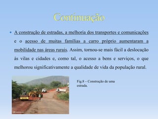  A construção de estradas, a melhoria dos transportes e comunicações
e o acesso de muitas famílias a carro próprio aumentaram a
mobilidade nas áreas rurais. Assim, tornou-se mais fácil a deslocação
às vilas e cidades e, como tal, o acesso a bens e serviços, o que
melhorou significativamente a qualidade de vida da população rural.
Fig.8 – Construção de uma
estrada.
 