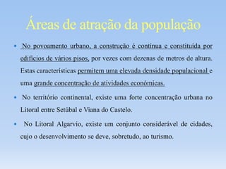  No povoamento urbano, a construção é contínua e constituída por
edifícios de vários pisos, por vezes com dezenas de metros de altura.
Estas características permitem uma elevada densidade populacional e
uma grande concentração de atividades económicas.
 No território continental, existe uma forte concentração urbana no
Litoral entre Setúbal e Viana do Castelo.
 No Litoral Algarvio, existe um conjunto considerável de cidades,
cujo o desenvolvimento se deve, sobretudo, ao turismo.
Áreas de atração da população
 