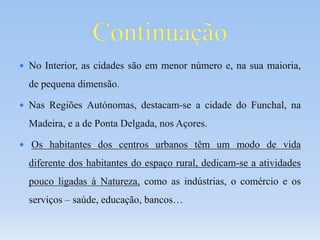  No Interior, as cidades são em menor número e, na sua maioria,
de pequena dimensão.
 Nas Regiões Autónomas, destacam-se a cidade do Funchal, na
Madeira, e a de Ponta Delgada, nos Açores.
 Os habitantes dos centros urbanos têm um modo de vida
diferente dos habitantes do espaço rural, dedicam-se a atividades
pouco ligadas à Natureza, como as indústrias, o comércio e os
serviços – saúde, educação, bancos…
 