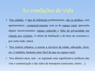  Nas cidades, o tipo de habitação predominante, são os prédios, com
apartamentos-, comparativamente com as do espaço rural, apresenta
alguns inconvenientes: espaço reduzido e falta de privacidade em
relação aos vizinhos. A oferta de habitação e de bens de consumo é,
por outro lado, maior.
 Nos centros urbanos, o acesso a serviços de saúde, educação, lazer,
etc. é também, bastante mais fácil do que no espaço rural.
 Nos últimos anos, tem - se registado uma significativa melhoria das
vias e comunicação e das redes de transporte (autocarro, metro…).
As condições de vida
 
