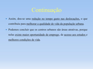  Assim, deu-se uma redução no tempo gasto nas deslocações, o que
contribuiu para melhorar a qualidade de vida da população urbana.
 Podemos concluir que os centros urbanos são áreas atrativas, porque
nelas existe maior oportunidade de emprego, de acesso aos estudos e
melhores condições de vida.
Continuação
 