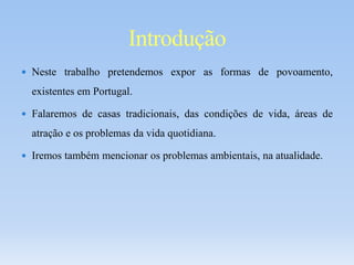  Neste trabalho pretendemos expor as formas de povoamento,
existentes em Portugal.
 Falaremos de casas tradicionais, das condições de vida, áreas de
atração e os problemas da vida quotidiana.
 Iremos também mencionar os problemas ambientais, na atualidade.
Introdução
 
