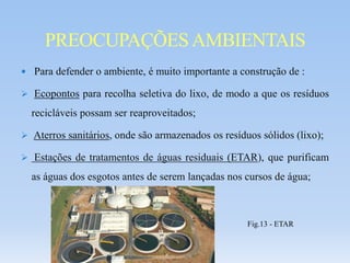  Para defender o ambiente, é muito importante a construção de :
 Ecopontos para recolha seletiva do lixo, de modo a que os resíduos
recicláveis possam ser reaproveitados;
 Aterros sanitários, onde são armazenados os resíduos sólidos (lixo);
 Estações de tratamentos de águas residuais (ETAR), que purificam
as águas dos esgotos antes de serem lançadas nos cursos de água;
PREOCUPAÇÕESAMBIENTAIS
Fig.13 - ETAR
 