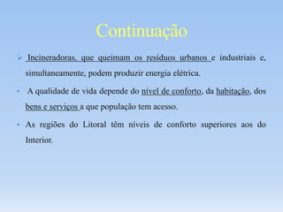  Incineradoras, que queimam os resíduos urbanos e industriais e,
simultaneamente, podem produzir energia elétrica.
• A qualidade de vida depende do nível de conforto, da habitação, dos
bens e serviços a que população tem acesso.
• As regiões do Litoral têm níveis de conforto superiores aos do
Interior.
Continuação
 