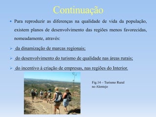  Para reproduzir as diferenças na qualidade de vida da população,
existem planos de desenvolvimento das regiões menos favorecidas,
nomeadamente, através:
 da dinamização de marcas regionais;
 do desenvolvimento do turismo de qualidade nas áreas rurais;
 do incentivo à criação de empresas, nas regiões do Interior.
Continuação
Fig.14 – Turismo Rural
no Alentejo
 