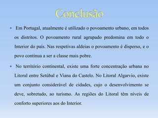  Em Portugal, atualmente é utilizado o povoamento urbano, em todos
os distritos. O povoamento rural agrupado predomina em todo o
Interior do país. Nas respetivas aldeias o povoamento é disperso, e o
povo continua a ser a classe mais pobre.
 No território continental, existe uma forte concentração urbana no
Litoral entre Setúbal e Viana do Castelo. No Litoral Algarvio, existe
um conjunto considerável de cidades, cujo o desenvolvimento se
deve, sobretudo, ao turismo. As regiões do Litoral têm níveis de
conforto superiores aos do Interior.
 