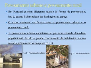 Em Portugal existem diferenças quanto às formas de povoamento,
isto é, quanto à distribuição das habitações no espaço.
 O maior contraste verifica-se entre o povoamento urbano e o
povoamento rural:
 o povoamento urbano caracteriza-se por uma elevada densidade
populacional, devido à grande concentração de habitações, na sua
maioria prédios com vários pisos (fig.1);
Fig.1 - Povoamento urbano Fig.2 – Povoamento rural
 