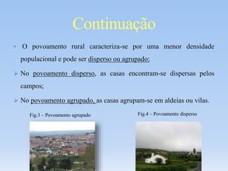 • O povoamento rural caracteriza-se por uma menor densidade
populacional e pode ser disperso ou agrupado:
 No povoamento disperso, as casas encontram-se dispersas pelos
campos;
 No povoamento agrupado, as casas agrupam-se em aldeias ou vilas.
Continuação
Fig.3 – Povoamento agrupado Fig.4 – Povoamento disperso
 