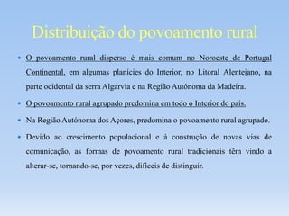  O povoamento rural disperso é mais comum no Noroeste de Portugal
Continental, em algumas planícies do Interior, no Litoral Alentejano, na
parte ocidental da serra Algarvia e na Região Autónoma da Madeira.
 O povoamento rural agrupado predomina em todo o Interior do país.
 Na Região Autónoma dos Açores, predomina o povoamento rural agrupado.
 Devido ao crescimento populacional e à construção de novas vias de
comunicação, as formas de povoamento rural tradicionais têm vindo a
alterar-se, tornando-se, por vezes, difíceis de distinguir.
Distribuição do povoamento rural
 