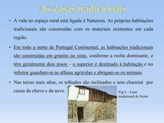  A vida no espaço rural está ligada à Natureza. As próprias habitações
tradicionais são construídas com os materiais existentes em cada
região.
 Em todo o norte de Portugal Continental, as habitações tradicionais
são construídas em granito ou xisto, conforme a rocha dominante, e
têm geralmente dois pisos – o superior é destinado à habitação e no
inferior guardam-se as alfaias agrícolas e abrigam-se os animais.
 Nas terras mais altas, os telhados são inclinados e sem chaminé por
causa da chuva e da neve. Fig.5 – Casa
tradicional do Norte
 