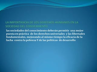 LA IMPORTANCIA DE LOS DERECHOS HUMANOS EN LA  SOCIEDAD DEL CONOCIMIENTO las sociedades del conocimiento deberán permitir  una mejor puesta en práctica  de los derechos universales  y las libertades fundamentales, mejorando al mismo tiempo la eficacia de la lucha  contra la pobreza Y de las políticas  de desarrollo