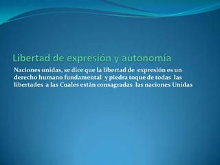Libertad de expresión y autonomía Naciones unidas, se dice que la libertad de  expresión es un derecho humano fundamentaly piedra toque de todas  las libertades  a lasCuales están consagradas  las nacionesUnidas 