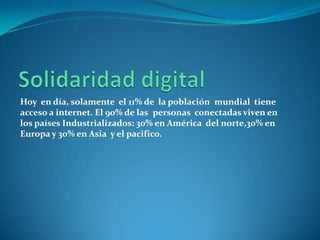 Solidaridad digitalHoy  en día, solamente  el 11% de  la poblaciónmundial  tiene  acceso a internet. El 90% de laspersonas  conectadas viven en los países Industrializados: 30% en América  del norte,30% en Europa y 30% en Asia  y el pacifico.