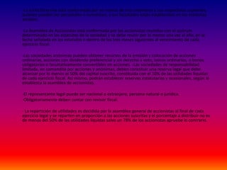 -La Junta Directiva está conformada por no menos de tres miembros y sus respectivos suplentes,
quienes pueden ser personales o numéricos, y sus facultades están establecidas en los estatutos
sociales.
-La Asamblea de Accionistas está conformada por los accionistas reunidos con el quórum
determinado en los estatutos de la sociedad y se debe reunir por lo menos una vez al año, en la
fecha señalada en los estatutos o dentro de los tres meses siguientes al vencimiento de cada
ejercicio fiscal.
-Las sociedades anónimas pueden obtener recursos de la emisión y colocación de acciones
ordinarias, acciones con dividendo preferencial y sin derecho a voto, bonos ordinarios, o bonos
obligatorios o facultativamente convertibles en acciones. -Las sociedades de responsabilidad
limitada, en comandita por acciones y anónimas, deben constituir una reserva legal que debe
alcanzar por lo menos el 50% del capital suscrito, constituida con el 10% de las utilidades líquidas
de cada ejercicio fiscal. Así mismo, podrán establecer reservas estatutarias y ocasionales, según lo
establezca la asamblea de accionistas.
-El representante legal puede ser nacional o extranjero, persona natural o jurídica.
-Obligatoriamente deben contar con revisor fiscal.
- La repartición de utilidades es decidida por la asamblea general de accionistas al final de cada
ejercicio legal y se reparten en proporción a las acciones suscritas y el porcentaje a distribuir no es
de menos del 50% de las utilidades liquidas salvo un 78% de los accionistas apruebe lo contrario.
 