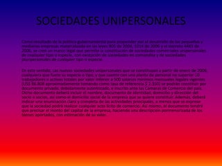 SOCIEDADES UNIPERSONALES
Como resultado de la política gubernamental para propender por el desarrollo de las pequeñas y
medianas empresas materializada en las leyes 905 de 2004, 1014 de 2006 y el decreto 4463 de
2006, se creó un marco legal que permite la constitución de sociedades comerciales unipersonales
de cualquier tipo o especie, con excepción de sociedades en comandita y de sociedades
pluripersonales de cualquier tipo o especie.
En este sentido, Las nuevas sociedades unipersonales que se constituyan a partir de enero de 2006,
cualquiera que fuere su especie o tipo, y que cuente con una planta de personal no superior 10
trabajadores o activos totales por valor inferior a 500 salarios mínimos mensuales legales vigentes
(US$ 86.808 aproximadamente tomando como tasa de referencia $ 2.350) se podrán constituir por
documento privado, debidamente autenticado, e inscrito ante las Cámaras de Comercio del país.
Dicho documento deberá incluir el nombre, documento de identidad, domicilio y dirección del
socio o socios, así como el domicilio social de la empresa que se quiere constituir. Además, deberá
indicar una enunciación clara y completa de las actividades principales, a menos que se exprese
que la sociedad podrá realizar cualquier acto lícito de comercio. Así mismo, el documento tendrá
que precisar el monto del capital de la empresa, haciendo una descripción pormenorizada de los
bienes aportados, con estimación de su valor.
 