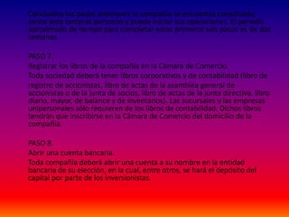 Concluidos los pasos anteriores la compañía se encuentra constituida,
existe ante terceras personas y puede iniciar sus operaciones. El periodo
aproximado de tiempo para completar estos primeros seis pasos es de dos
semanas.
PASO 7.
Registrar los libros de la compañía en la Cámara de Comercio.
Toda sociedad deberá tener libros corporativos y de contabilidad (libro de
registro de accionistas, libro de actas de la asamblea general de
accionistas o de la junta de socios, libro de actas de la junta directiva, libro
diario, mayor, de balance y de inventarios). Las sucursales y las empresas
unipersonales sólo requieren de los libros de contabilidad. Dichos libros
tendrán que inscribirse en la Cámara de Comercio del domicilio de la
compañía.
PASO 8.
Abrir una cuenta bancaria.
Toda compañía deberá abrir una cuenta a su nombre en la entidad
bancaria de su elección, en la cual, entre otros, se hará el depósito del
capital por parte de los inversionistas.
 