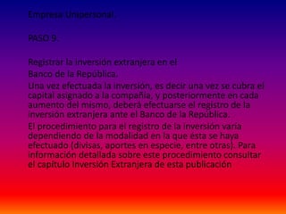 Empresa Unipersonal.
PASO 9.
Registrar la inversión extranjera en el
Banco de la República.
Una vez efectuada la inversión, es decir una vez se cubra el
capital asignado a la compañía, y posteriormente en cada
aumento del mismo, deberá efectuarse el registro de la
inversión extranjera ante el Banco de la República.
El procedimiento para el registro de la inversión varía
dependiendo de la modalidad en la que ésta se haya
efectuado (divisas, aportes en especie, entre otras). Para
información detallada sobre este procedimiento consultar
el capítulo Inversión Extranjera de esta publicación
 
