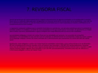 7. REVISORIA FISCAL
Dentro de las formas de control interno de los órganos administrativos de algunas sociedades se ha establecido la revisoría
fiscal como la institución adecuada para salvaguardar los intereses tanto de los socios como de los acreedores, y por esta vía
de la administración estatal, en caso de malas prácticas corporativas que se vean traducidas en fraudes y ineficiencia en el
cumplimiento de los fines sociales.
La legislación comercial establece que la revisoría fiscal debe ser ejercida por una persona natural que ejerza la profesión de
contador público y le establece un límite de cinco sociedades en las que puede ejercer tal función, de igual forma, se impide
que el revisor sea socio, administrador o ejerza cualquier otro cargo diferente para el cual ha sido nombrado.
Las sociedades obligadas a contar con revisor fiscal son las sociedades por acciones, las sucursales de compañías
extranjeras, y las sociedades en que, por ley o por los estatutos, la administración no corresponda a todos los socios, cuando
así lo disponga cualquier número de socios excluidos de la administración que representen no menos del 20% del capital
social.
Igualmente, están obligados a contar con revisor fiscal las sociedades comerciales, cuyos activos brutos al 31 de diciembre
del año inmediatamente anterior excedan cinco mil salarios (que equivalen a US$ 891.652 aproximadamente, tomando
como tasa de referencia $ 2.432) y/o cuyos ingresos brutos durante el año inmediatamente anterior sean o excedan a 3.000
salarios mínimos legales vigentes (que equivalen a US$ 534.991 aproximadamente, tomando como tasa de referencia $
2.432) estará obligada a contar con revisor fiscal.
 