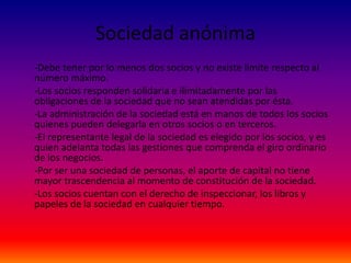 Sociedad anónima
-Debe tener por lo menos dos socios y no existe límite respecto al
número máximo.
-Los socios responden solidaria e ilimitadamente por las
obligaciones de la sociedad que no sean atendidas por ésta.
-La administración de la sociedad está en manos de todos los socios
quienes pueden delegarla en otros socios o en terceros.
-El representante legal de la sociedad es elegido por los socios, y es
quien adelanta todas las gestiones que comprenda el giro ordinario
de los negocios.
-Por ser una sociedad de personas, el aporte de capital no tiene
mayor trascendencia al momento de constitución de la sociedad.
-Los socios cuentan con el derecho de inspeccionar, los libros y
papeles de la sociedad en cualquier tiempo.
 