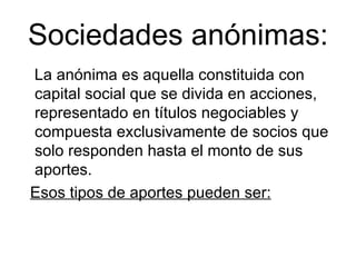 Sociedades anónimas: La anónima es aquella constituida con capital social que se divida en acciones,  representado en títulos negociables y compuesta exclusivamente de socios que  solo responden hasta el monto de sus aportes. Esos tipos de aportes pueden ser:   