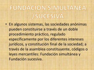 FUNDACION SIMULTANEA/SUCESIVAEn algunos sistemas, las sociedades anónimas pueden constituirse a través de un doble procedimiento práctico, regulado específicamente por los diferentes intereses jurídicos, y constitución final de la sociedad; a través de la asamblea constituyente, códigos o leyes mercantiles: Fundación simultánea y Fundación sucesiva.