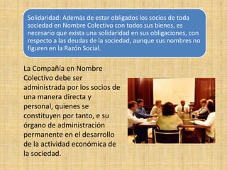 La Compañía en Nombre Colectivo debe ser administrada por los socios de una manera directa y personal, quienes se constituyen por tanto, e su órgano de administración permanente en el desarrollo de la actividad económica de la sociedad. 